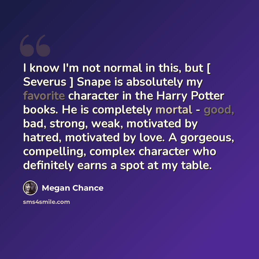 “I know I'm not normal in this, but [ Severus ] Snape is absolutely my favorite character in the Harry Potter books. He is completely mortal - good, bad, strong, weak, motivated by hatred, motivated by love. A gorgeous, compelling, complex character who definitely earns a spot at my table.” quote by Megan Chance