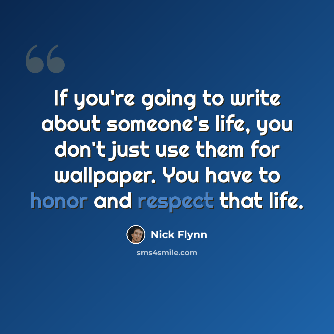 “If you're going to write about someone's life, you don't just use them for wallpaper. You have to honor and respect that life.” quote by Nick Flynn