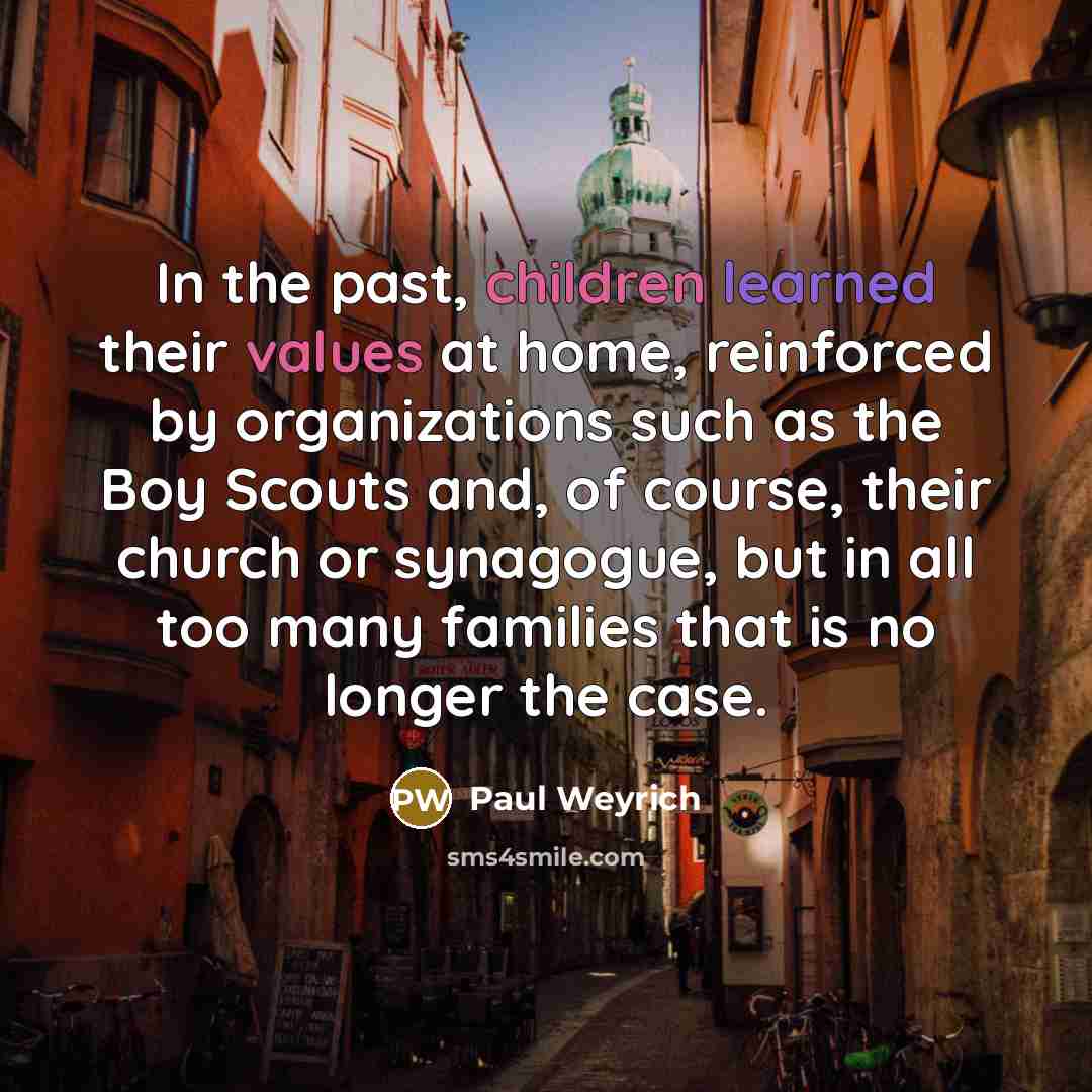 “In the past, children learned their values at home, reinforced by organizations such as the Boy Scouts and, of course, their church or synagogue, but in all too many families that is no longer the case.” quote by Paul Weyrich