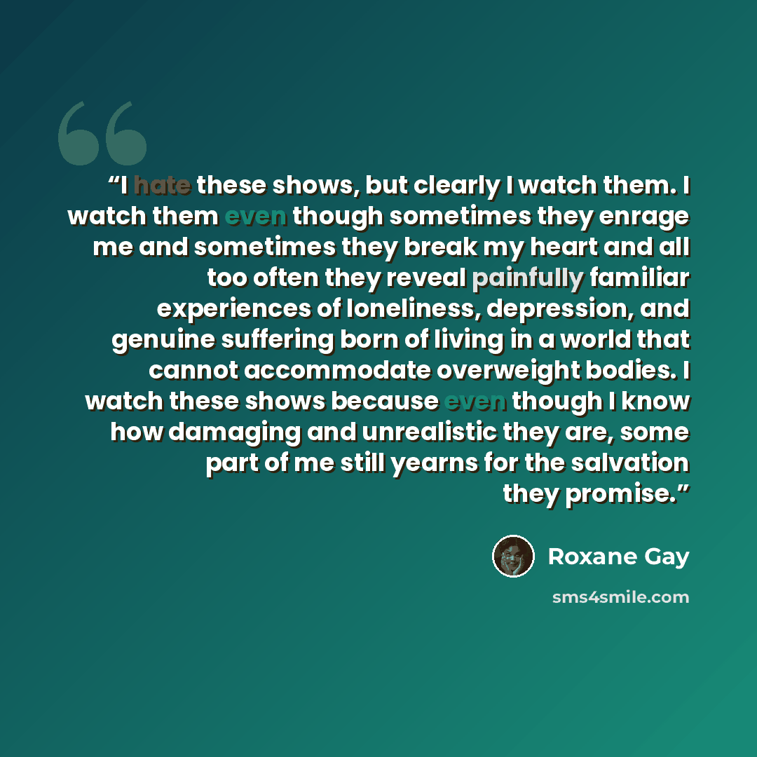 “I hate these shows, but clearly I watch them. I watch them even though sometimes they enrage me and sometimes they break my heart and all too often they reveal painfully familiar experiences of loneliness, depression, and genuine suffering born of living in a world that cannot accommodate…” quote by Roxane Gay