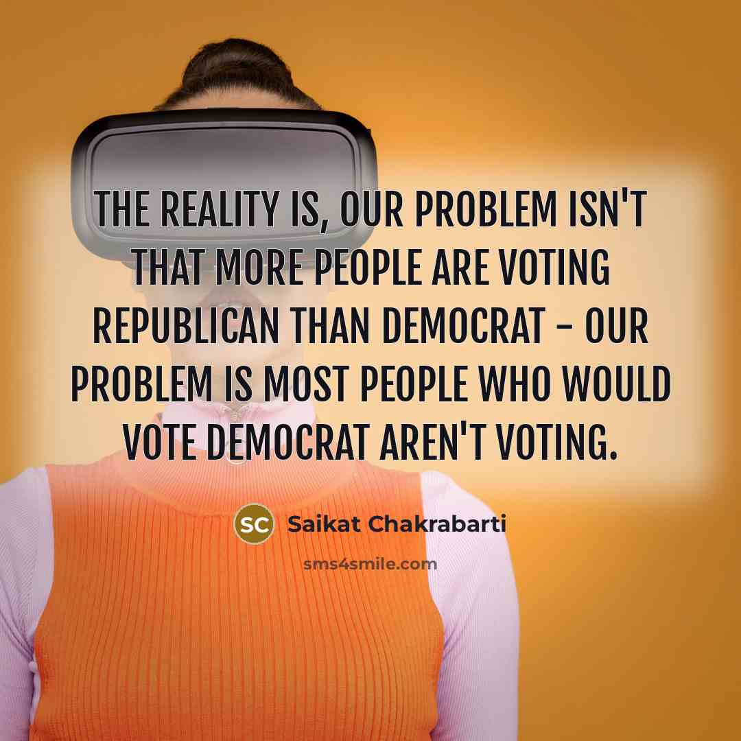 “The reality is, our problem isn't that more people are voting Republican than Democrat - our problem is most people who would vote Democrat aren't voting.” quote by Saikat Chakrabarti