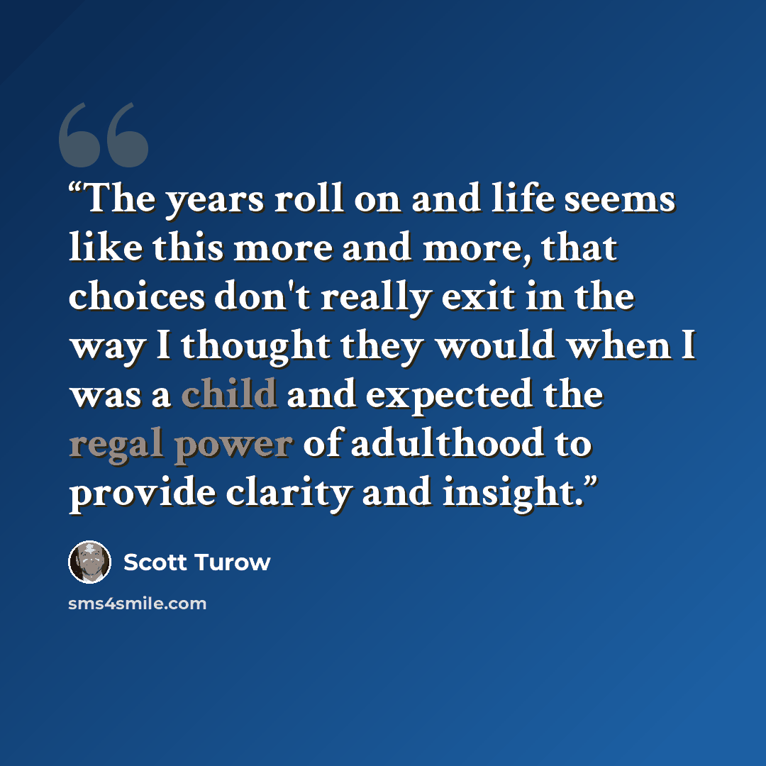 “The years roll on and life seems like this more and more, that choices don't really exit in the way I thought they would when I was a child and expected the regal power of adulthood to provide clarity and insight.” quote by Scott Turow