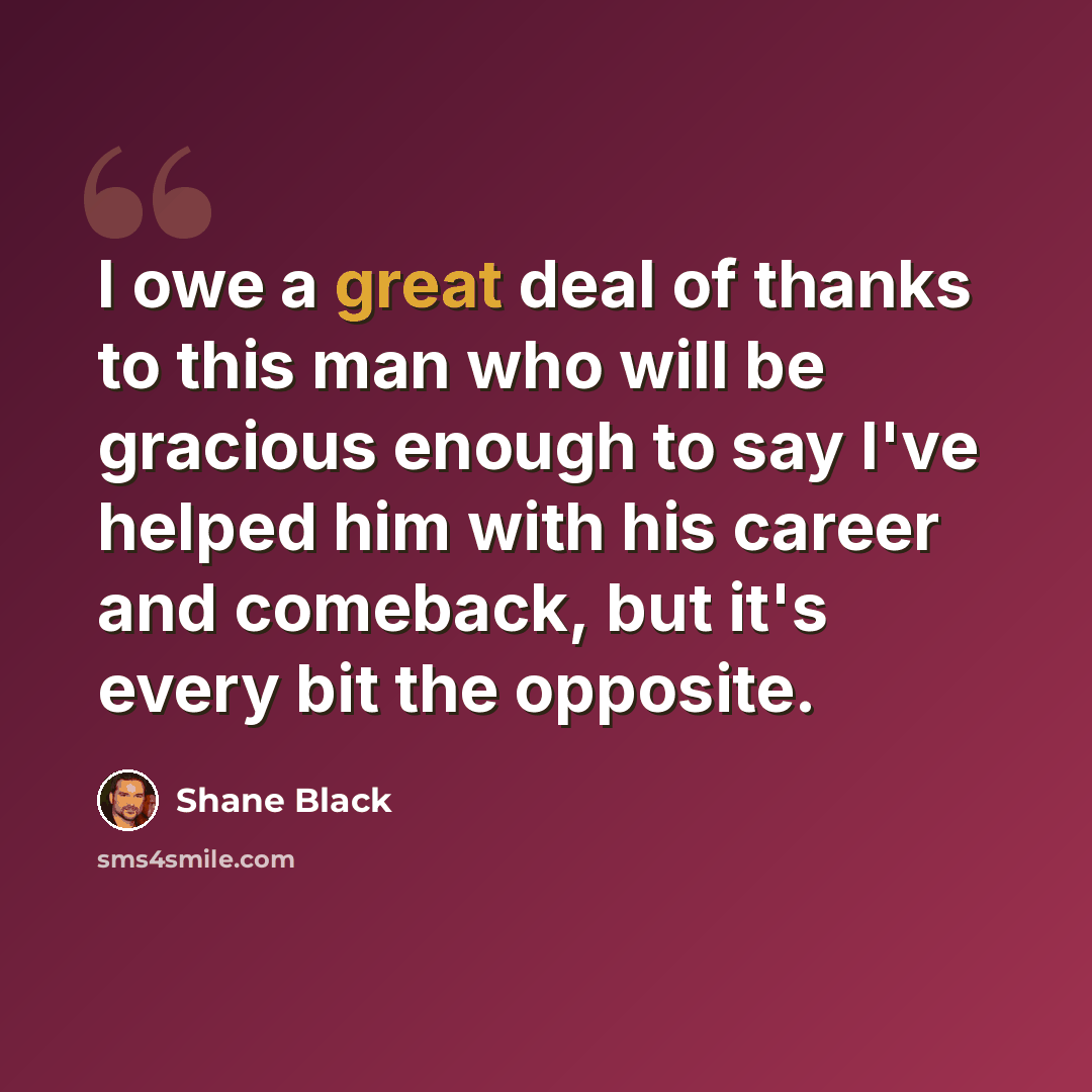 “I owe a great deal of thanks to this man who will be gracious enough to say I've helped him with his career and comeback, but it's every bit the opposite.” quote by Shane Black