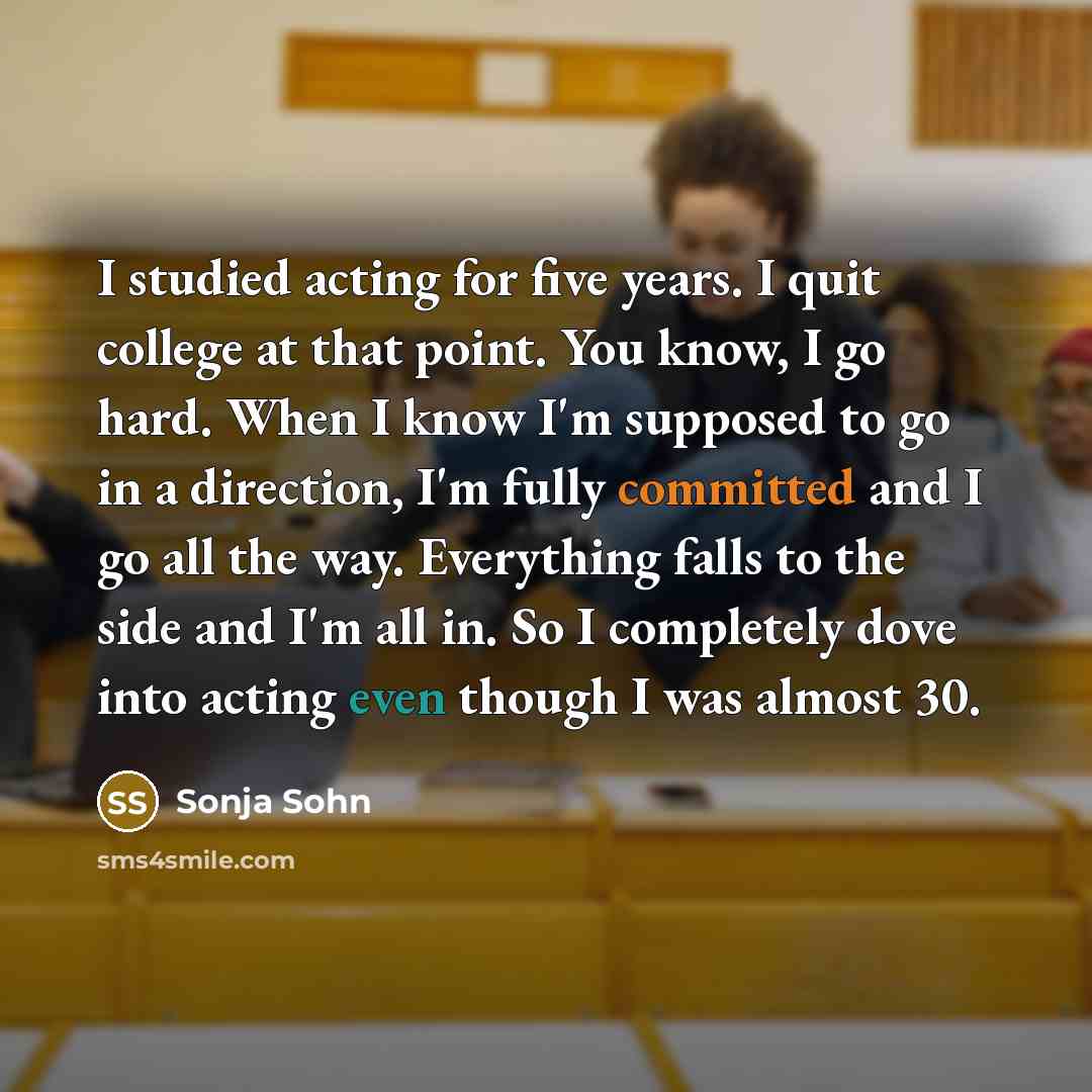 “I studied acting for five years. I quit college at that point. You know, I go hard. When I know I'm supposed to go in a direction, I'm fully committed and I go all the way. Everything falls to the side and I'm all in. So I completely dove into acting even though I was almost 30.” quote by Sonja Sohn