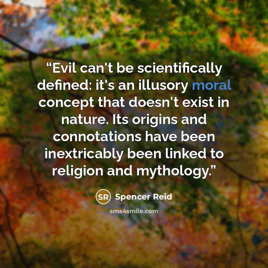 “Evil can't be scientifically defined: it's an illusory moral concept that doesn't exist in nature. Its origins and connotations have been inextricably been linked to religion and mythology.” quote by Spencer Reid