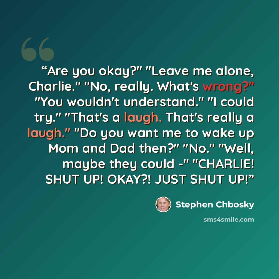 “Are you okay?" "Leave me alone, Charlie." "No, really. What's wrong?" "You wouldn't understand." "I could try." "That's a laugh. That's really a laugh." "Do you want me to wake up Mom and Dad then?" "No." "Well, maybe they could -" "CHARLIE! SHUT UP! OKAY?! JUST SHUT UP!” quote by Stephen Chbosky