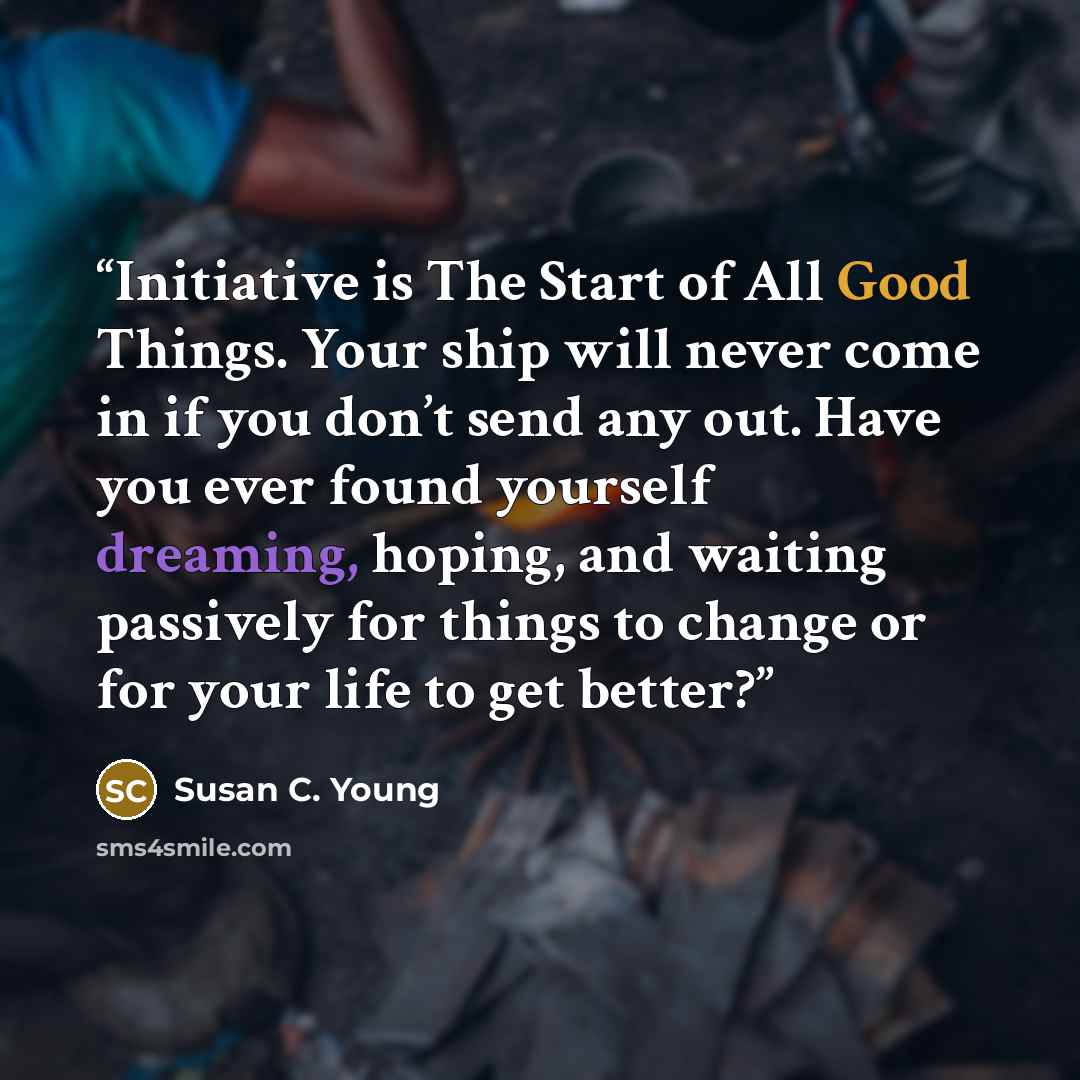 “Initiative is The Start of All Good Things. Your ship will never come in if you don’t send any out. Have you ever found yourself dreaming, hoping, and waiting passively for things to change or for your life to get better?” quote by Susan C. Young