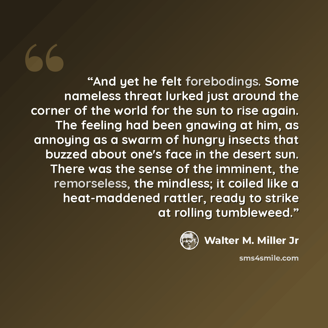 “And yet he felt forebodings. Some nameless threat lurked just around the corner of the world for the sun to rise again. The feeling had been gnawing at him, as annoying as a swarm of hungry insects that buzzed about one's face in the desert sun. There was the sense of the imminent, the…” quote by Walter M. Miller Jr
