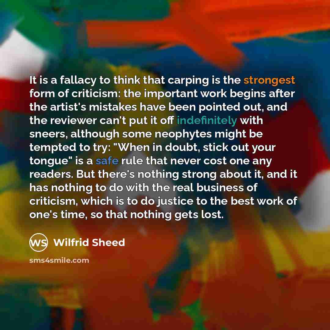 “It is a fallacy to think that carping is the strongest form of criticism: the important work begins after the artist's mistakes have been pointed out, and the reviewer can't put it off indefinitely with sneers, although some neophytes might be tempted to try: "When in doubt, stick out your tongue"…” quote by Wilfrid Sheed