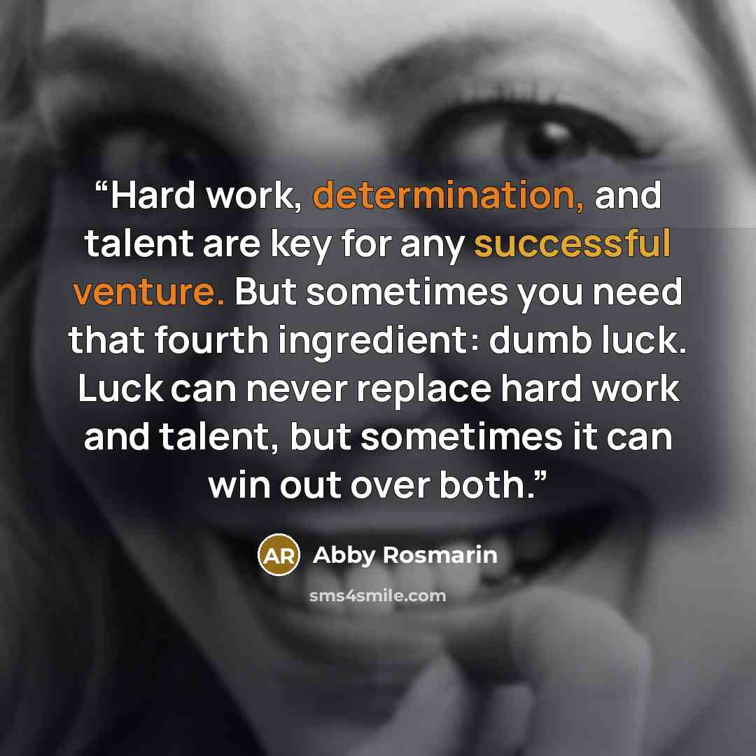 “Hard work, determination, and talent are key for any successful venture. But sometimes you need that fourth ingredient: dumb luck. Luck can never replace hard work and talent, but sometimes it can win out over both.” quote by Abby Rosmarin