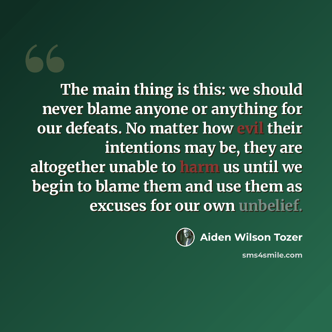 “The main thing is this: we should never blame anyone or anything for our defeats. No matter how evil their intentions may be, they are altogether unable to harm us until we begin to blame them and use them as excuses for our own unbelief.” quote by Aiden Wilson Tozer