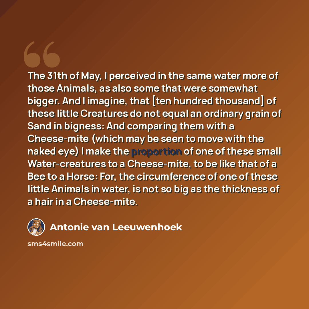 “The 31th of May, I perceived in the same water more of those Animals, as also some that were somewhat bigger. And I imagine, that [ten hundred thousand] of these little Creatures do not equal an ordinary grain of Sand in bigness: And comparing them with a Cheese-mite (which may be seen to move…” quote by Antonie van Leeuwenhoek