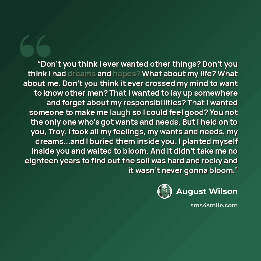 “Don't you think I ever wanted other things? Don't you think I had dreams and hopes? What about my life? What about me. Don't you think it ever crossed my mind to want to know other men? That I wanted to lay up somewhere and forget about my responsibilities? That I wanted someone to make me laugh…” quote by August Wilson