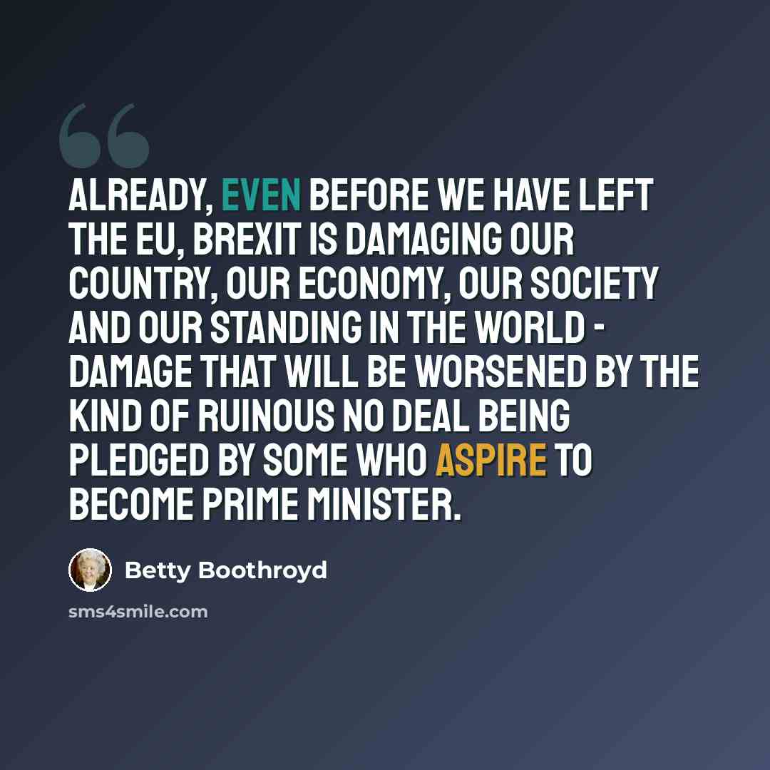 “Already, even before we have left the EU, Brexit is damaging our country, our economy, our society and our standing in the world - damage that will be worsened by the kind of ruinous no deal being pledged by some who aspire to become prime minister.” quote by Betty Boothroyd