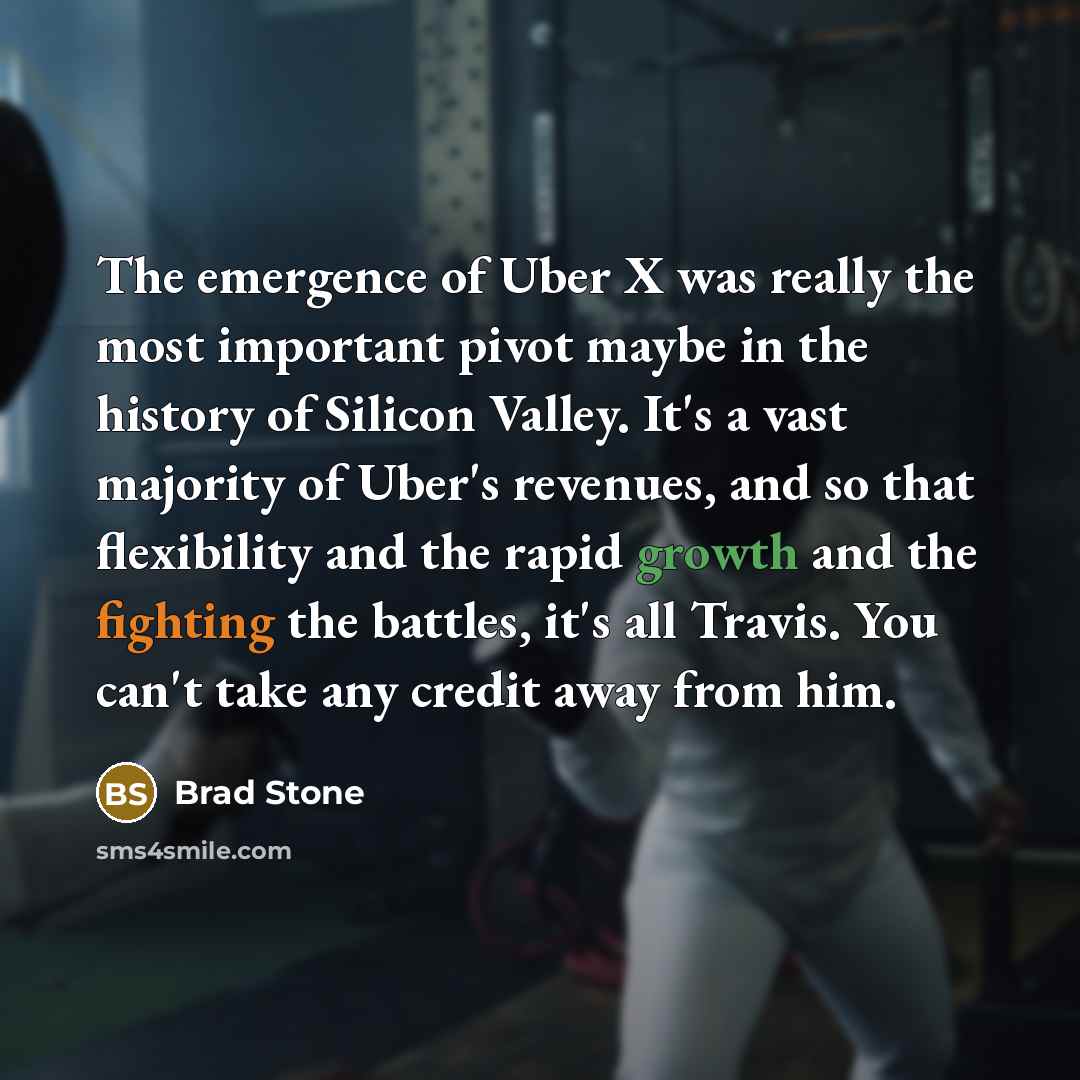 “The emergence of Uber X was really the most important pivot maybe in the history of Silicon Valley. It's a vast majority of Uber's revenues, and so that flexibility and the rapid growth and the fighting the battles, it's all Travis. You can't take any credit away from him.” quote by Brad Stone