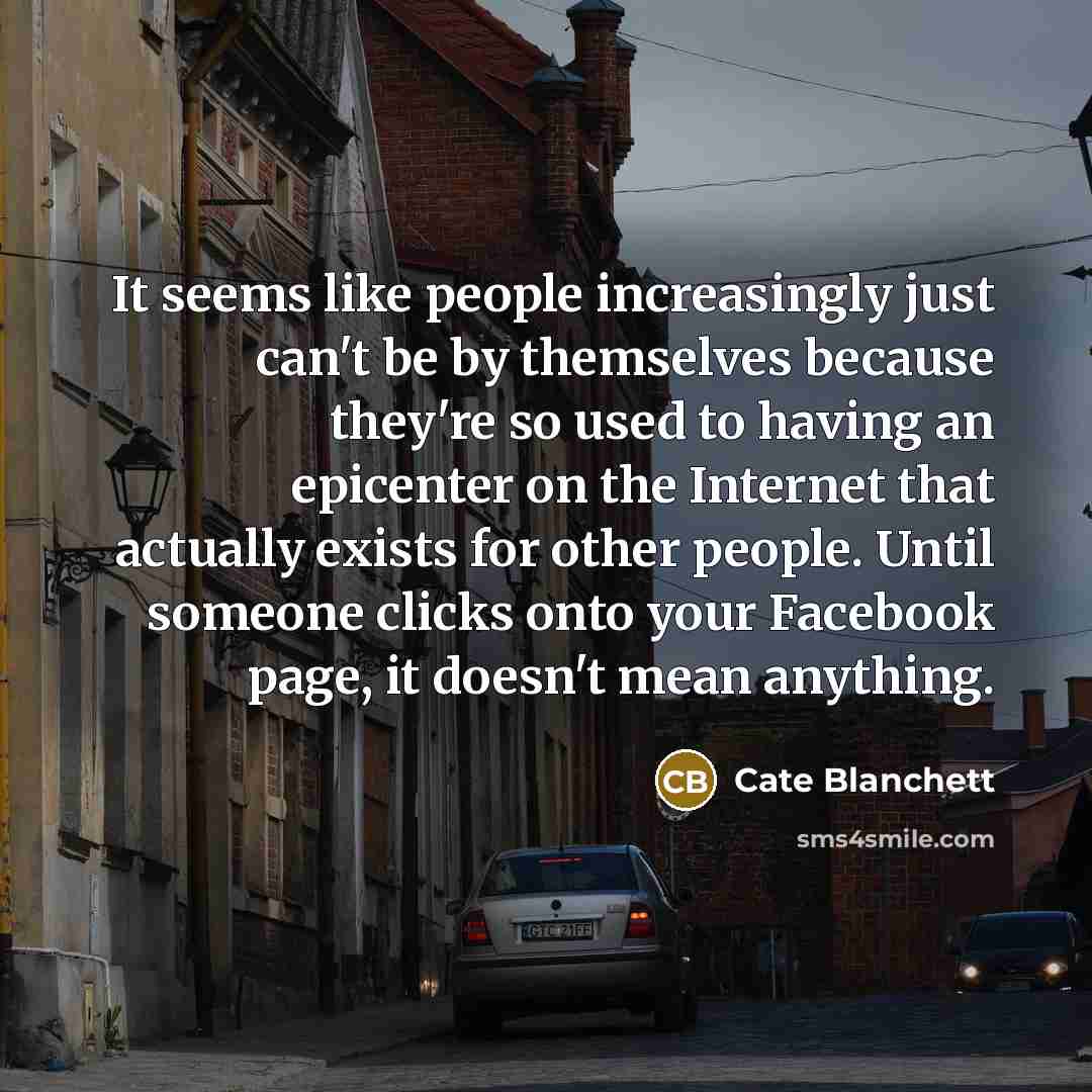 “It seems like people increasingly just can't be by themselves because they're so used to having an epicenter on the Internet that actually exists for other people. Until someone clicks onto your Facebook page, it doesn't mean anything.” quote by Cate Blanchett