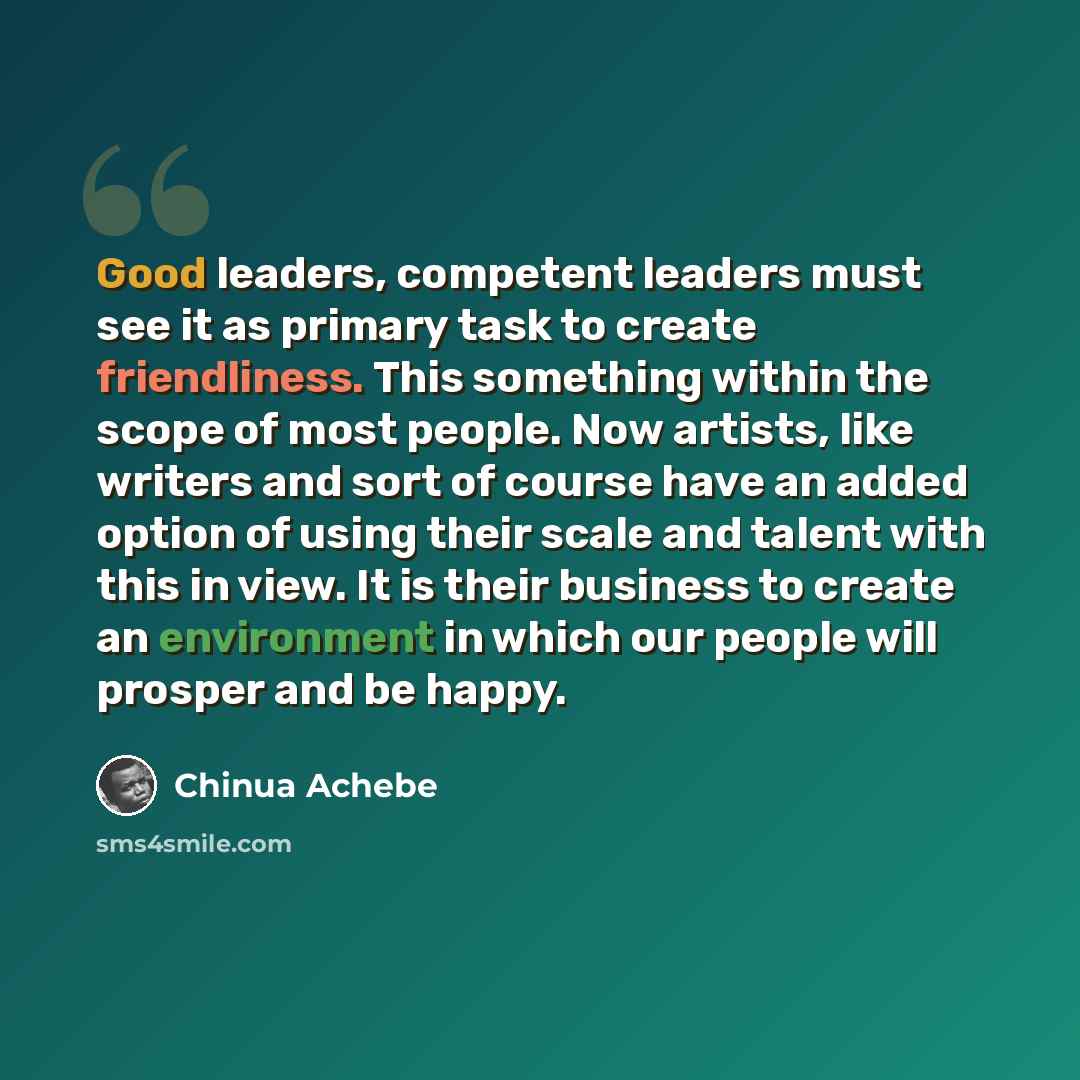 “Good leaders, competent leaders must see it as primary task to create friendliness. This something within the scope of most people. Now artists, like writers and sort of course have an added option of using their scale and talent with this in view. It is their business to create an environment in…” quote by Chinua Achebe