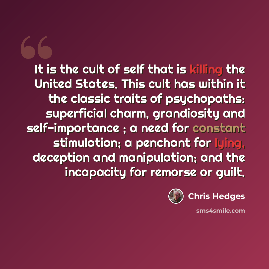 “It is the cult of self that is killing the United States. This cult has within it the classic traits of psychopaths: superficial charm, grandiosity and self-importance ; a need for constant stimulation; a penchant for lying, deception and manipulation; and the incapacity for remorse or guilt.” quote by Chris Hedges