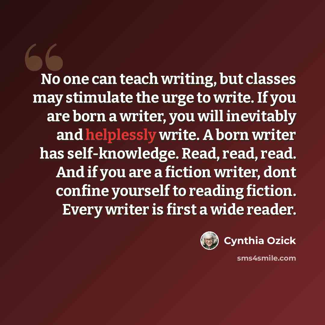 “No one can teach writing, but classes may stimulate the urge to write. If you are born a writer, you will inevitably and helplessly write. A born writer has self-knowledge. Read, read, read. And if you are a fiction writer, dont confine yourself to reading fiction. Every writer is first a wide…” quote by Cynthia Ozick