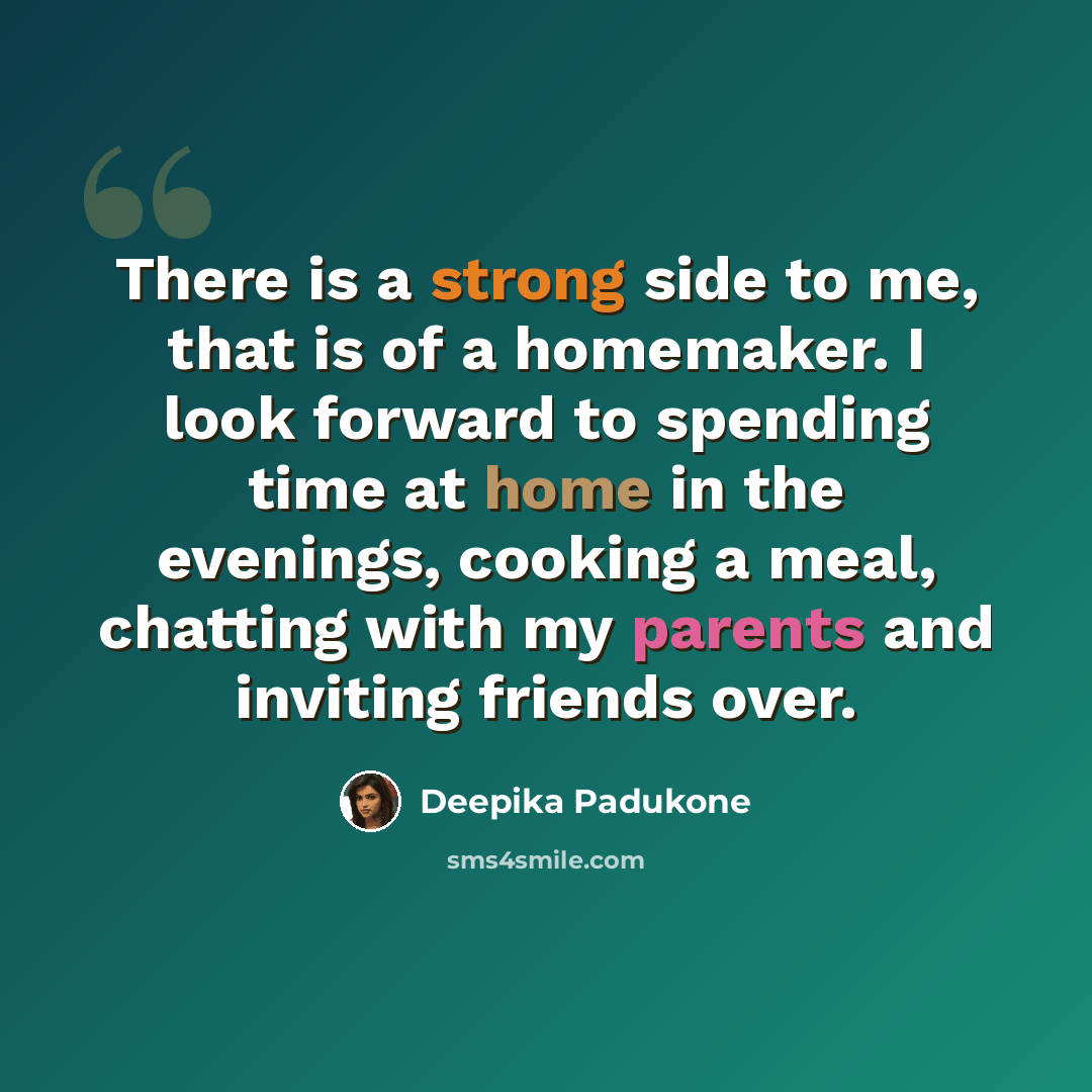 “There is a strong side to me, that is of a homemaker. I look forward to spending time at home in the evenings, cooking a meal, chatting with my parents and inviting friends over.” quote by Deepika Padukone