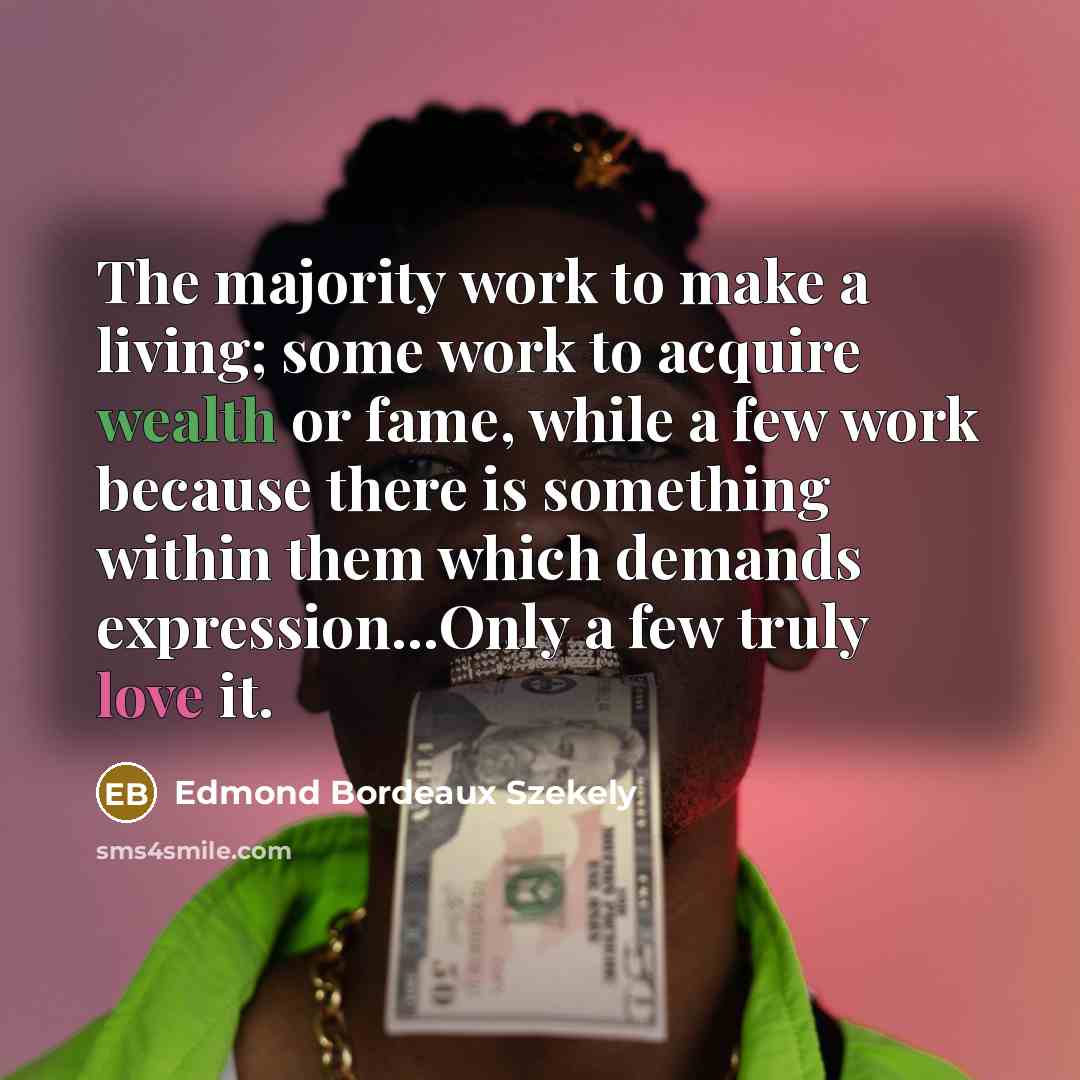 “The majority work to make a living; some work to acquire wealth or fame, while a few work because there is something within them which demands expression...Only a few truly love it.” quote by Edmond Bordeaux Szekely