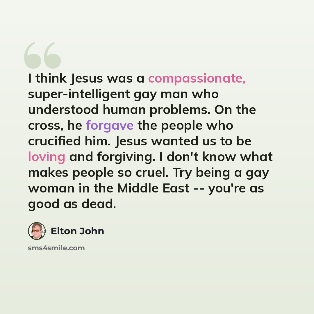 “I think Jesus was a compassionate, super-intelligent gay man who understood human problems. On the cross, he forgave the people who crucified him. Jesus wanted us to be loving and forgiving. I don't know what makes people so cruel. Try being a gay woman in the Middle East -- you're as good as dead.” quote by Elton John