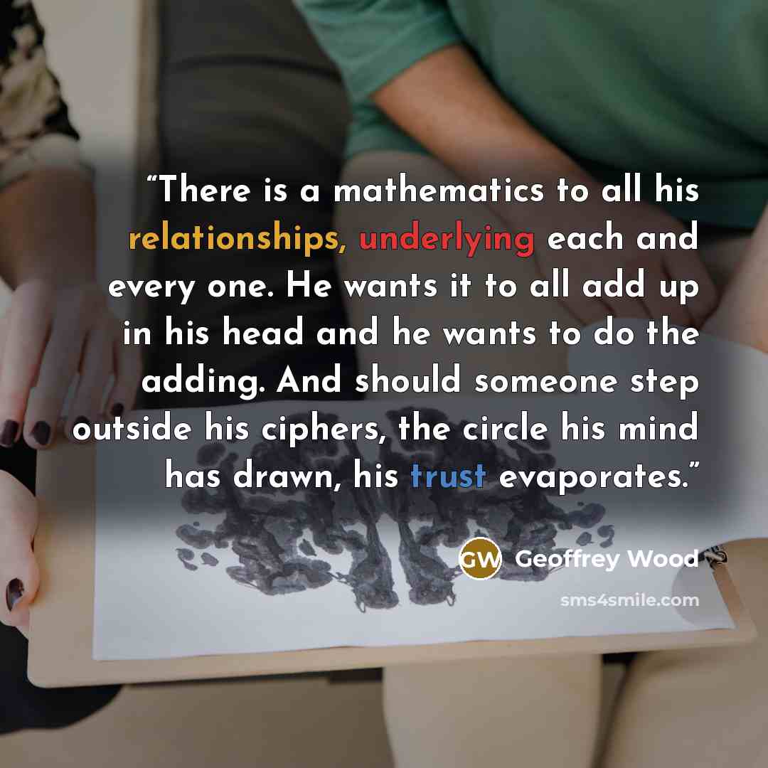 “There is a mathematics to all his relationships, underlying each and every one. He wants it to all add up in his head and he wants to do the adding. And should someone step outside his ciphers, the circle his mind has drawn, his trust evaporates.” quote by Geoffrey Wood