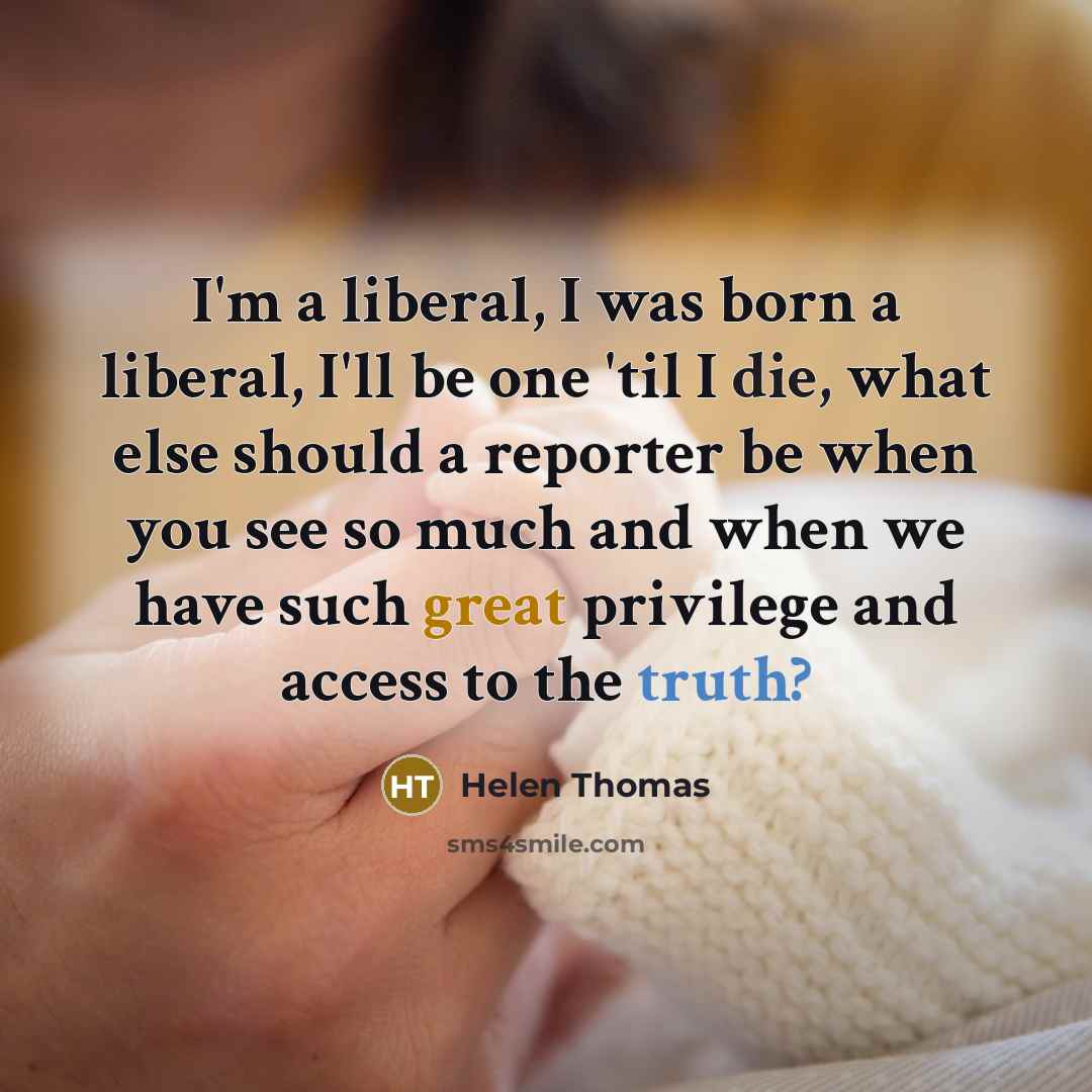 “I'm a liberal, I was born a liberal, I'll be one 'til I die, what else should a reporter be when you see so much and when we have such great privilege and access to the truth?” quote by Helen Thomas
