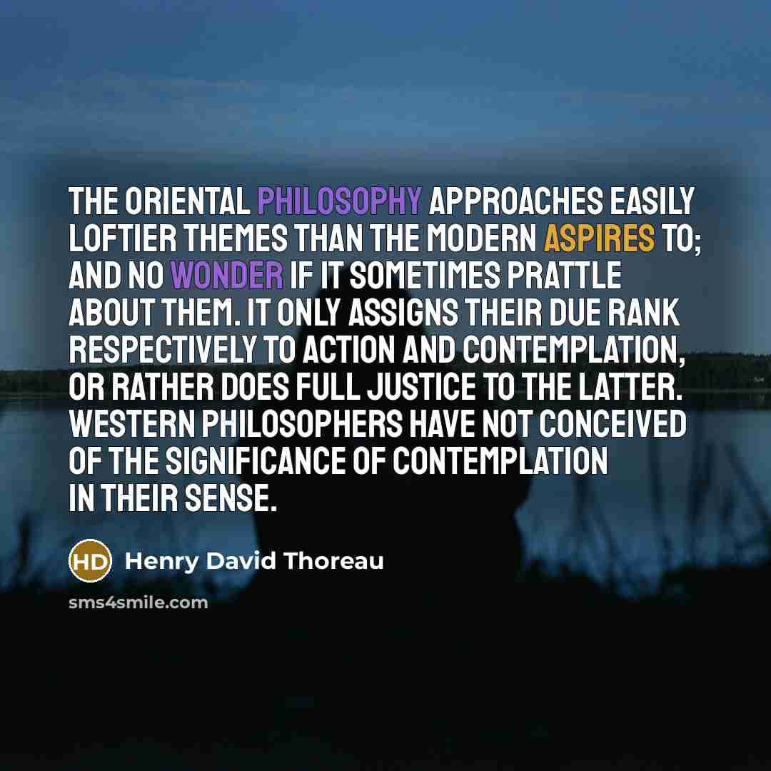 “The Oriental philosophy approaches easily loftier themes than the modern aspires to; and no wonder if it sometimes prattle about them. It only assigns their due rank respectively to Action and Contemplation, or rather does full justice to the latter. Western philosophers have not conceived of the…” quote by Henry David Thoreau
