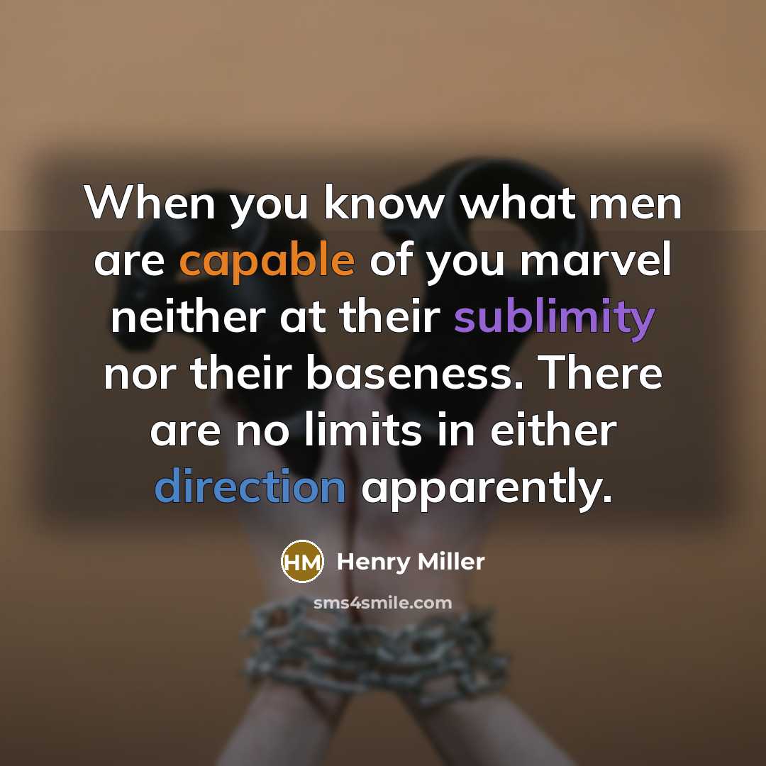 “When you know what men are capable of you marvel neither at their sublimity nor their baseness. There are no limits in either direction apparently.” quote by Henry Miller