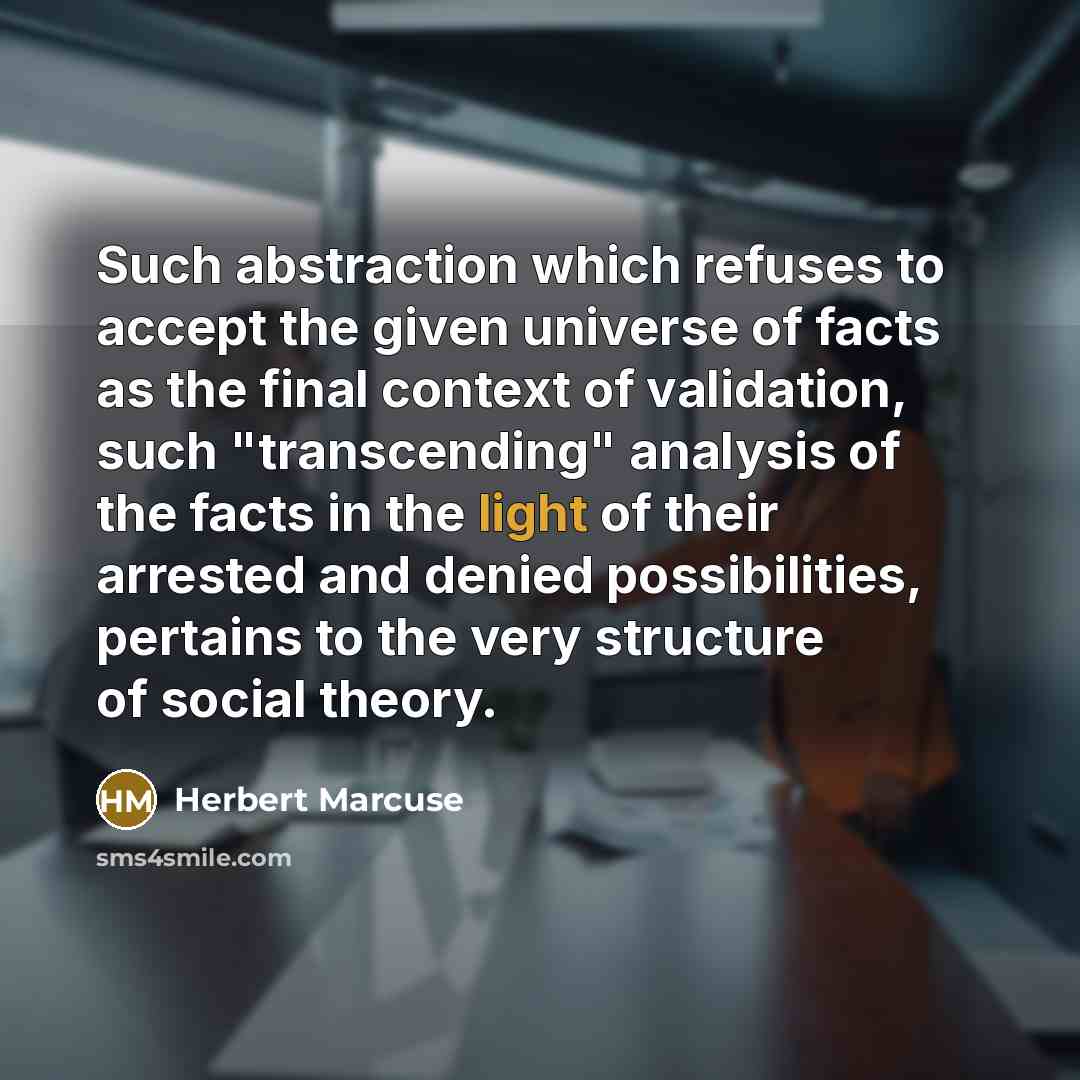 “Such abstraction which refuses to accept the given universe of facts as the final context of validation, such "transcending" analysis of the facts in the light of their arrested and denied possibilities, pertains to the very structure of social theory.” quote by Herbert Marcuse