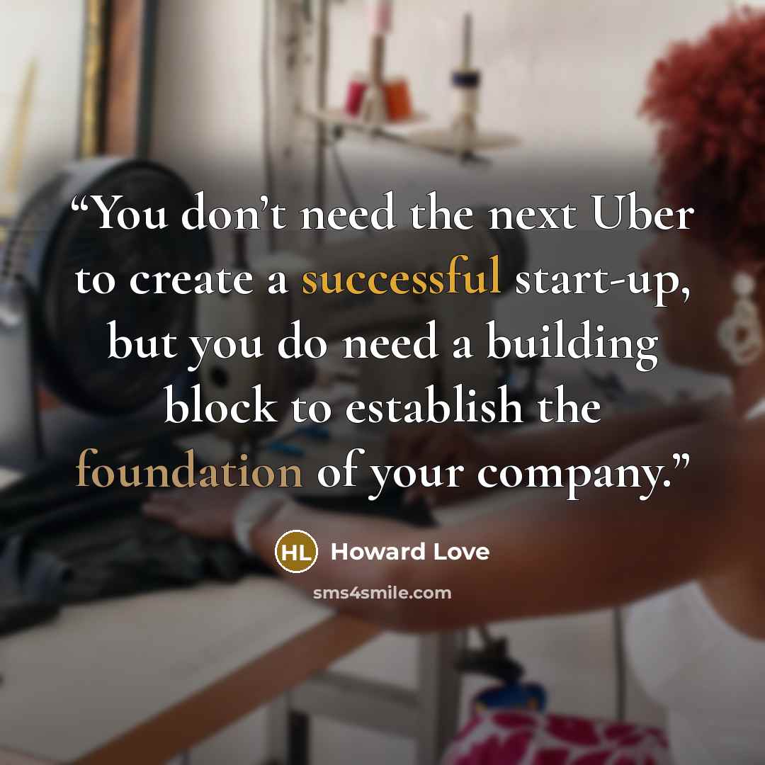 “You don’t need the next Uber to create a successful start-up, but you do need a building block to establish the foundation of your company.” quote by Howard Love