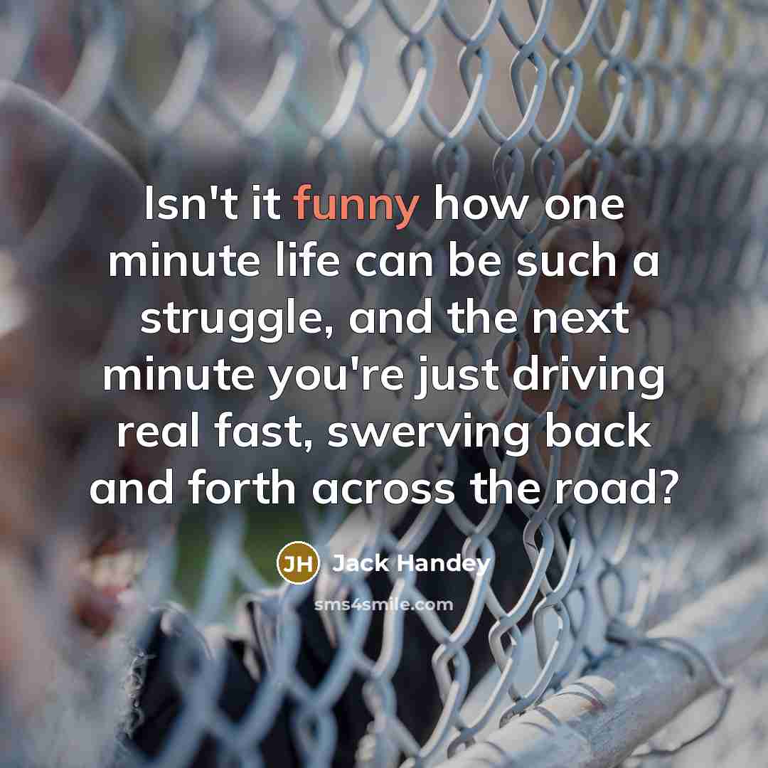 “Isn't it funny how one minute life can be such a struggle, and the next minute you're just driving real fast, swerving back and forth across the road?” quote by Jack Handey