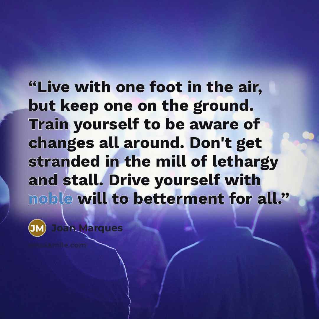 “Live with one foot in the air, but keep one on the ground. Train yourself to be aware of changes all around. Don't get stranded in the mill of lethargy and stall. Drive yourself with noble will to betterment for all.” quote by Joan Marques