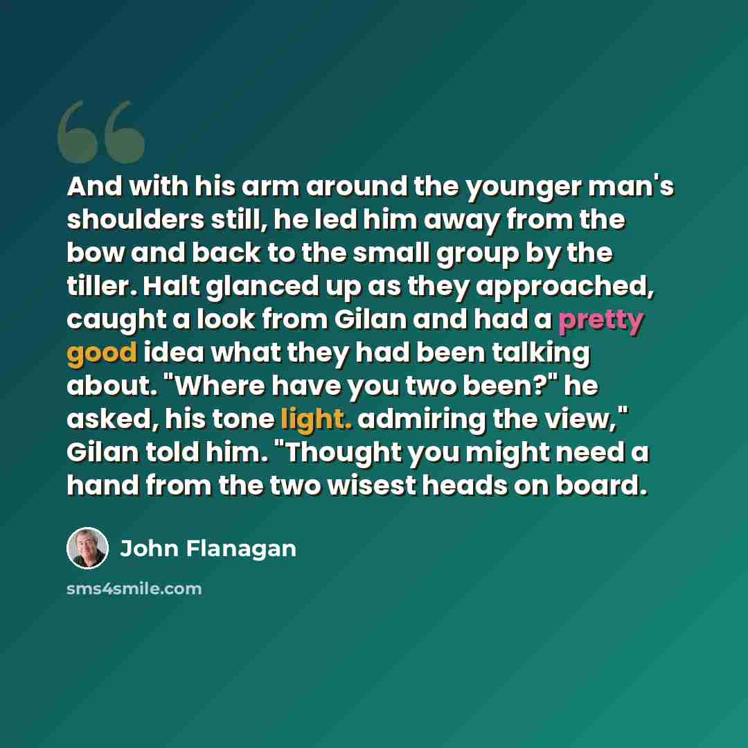 “And with his arm around the younger man's shoulders still, he led him away from the bow and back to the small group by the tiller. Halt glanced up as they approached, caught a look from Gilan and had a pretty good idea what they had been talking about. "Where have you two been?" he asked, his tone…” quote by John Flanagan