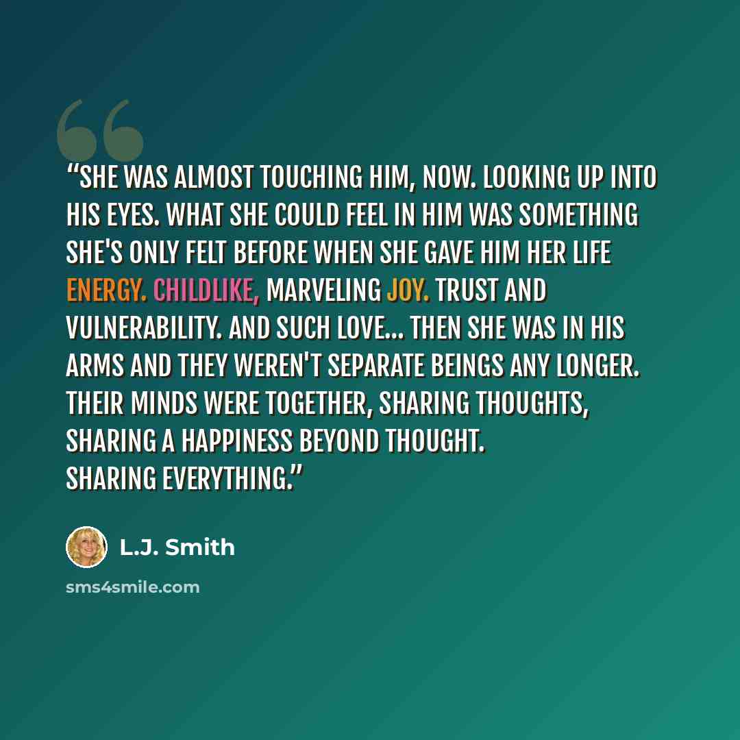 “She was almost touching him, now. Looking up into his eyes. What she could feel in him was something she's only felt before when she gave him her life energy. Childlike, marveling joy. Trust and vulnerability. And such love… Then she was in his arms and they weren't separate beings any longer…” quote by L.J. Smith