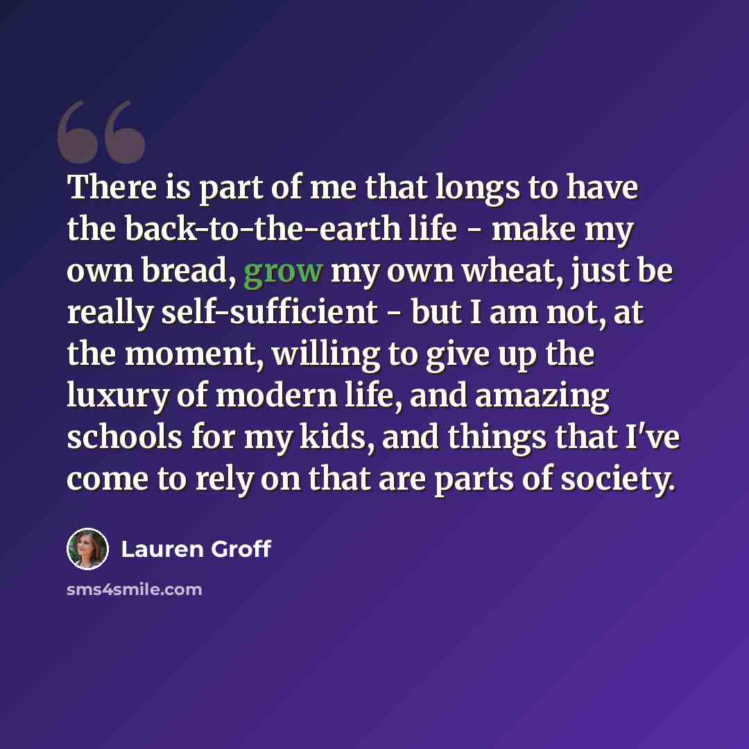 “There is part of me that longs to have the back-to-the-earth life - make my own bread, grow my own wheat, just be really self-sufficient - but I am not, at the moment, willing to give up the luxury of modern life, and amazing schools for my kids, and things that I've come to rely on that are parts…” quote by Lauren Groff