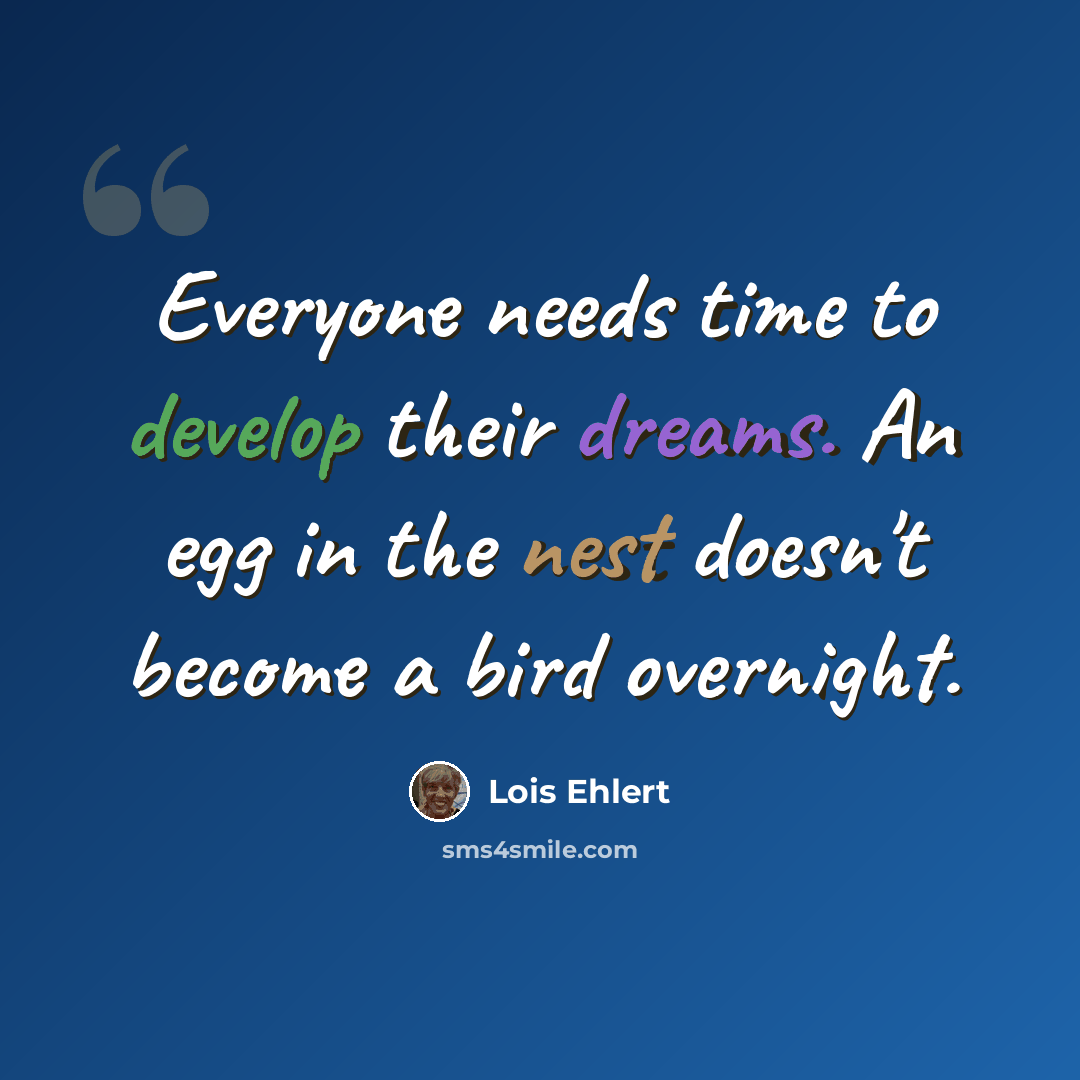 “Everyone needs time to develop their dreams. An egg in the nest doesn't become a bird overnight.” quote by Lois Ehlert
