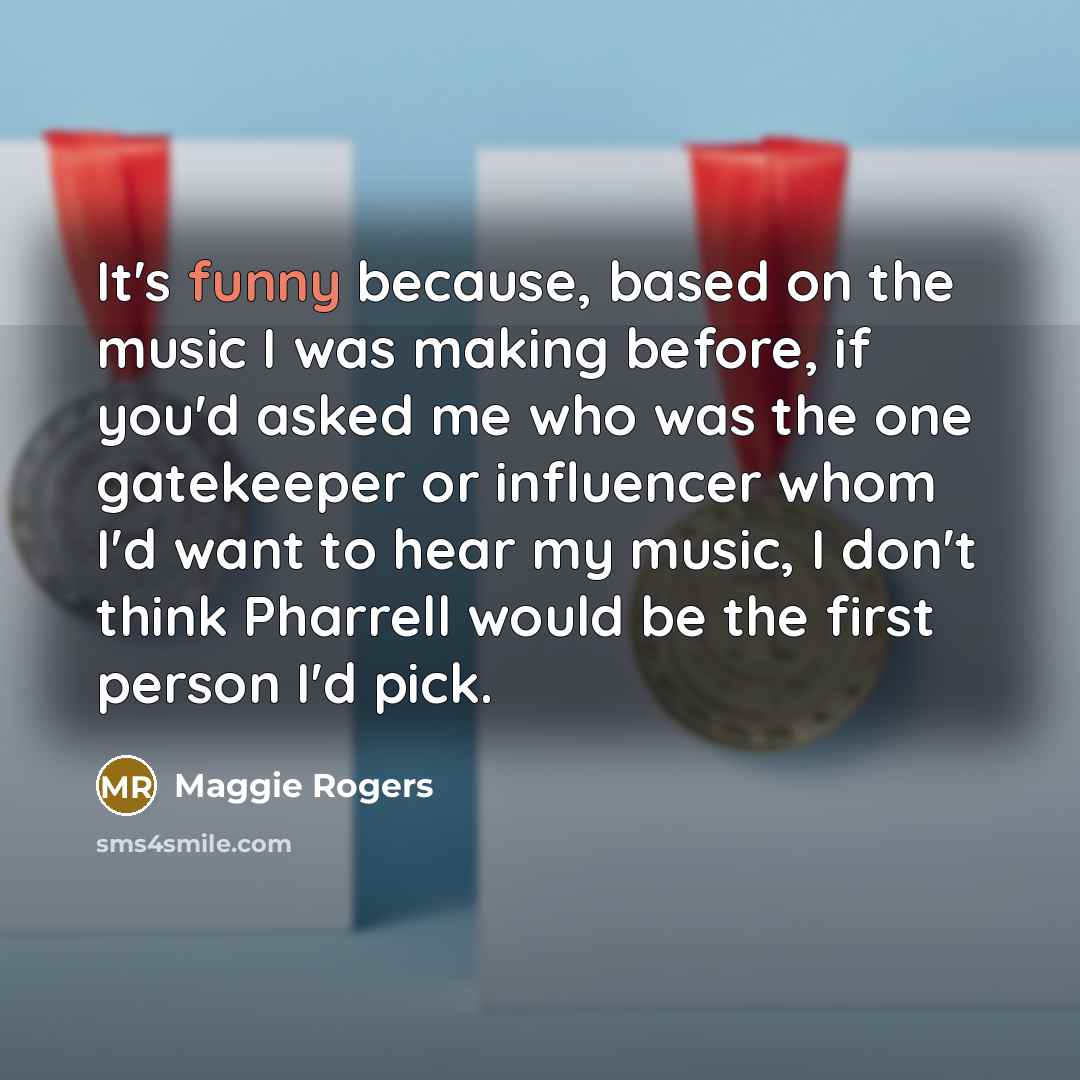 “It's funny because, based on the music I was making before, if you'd asked me who was the one gatekeeper or influencer whom I'd want to hear my music, I don't think Pharrell would be the first person I'd pick.” quote by Maggie Rogers