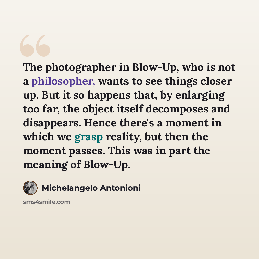 “The photographer in Blow-Up, who is not a philosopher, wants to see things closer up. But it so happens that, by enlarging too far, the object itself decomposes and disappears. Hence there's a moment in which we grasp reality, but then the moment passes. This was in part the meaning of Blow-Up.” quote by Michelangelo Antonioni