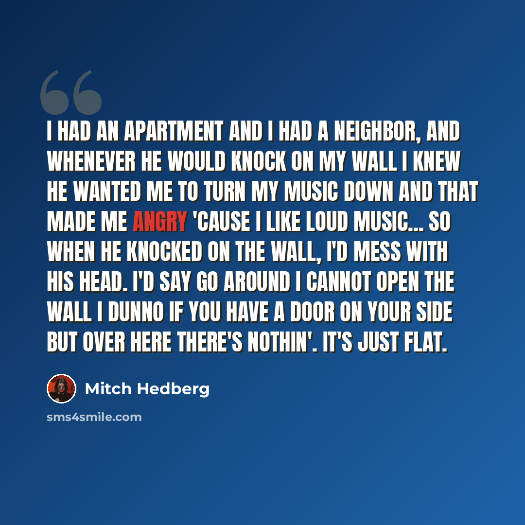 “I had an apartment and I had a neighbor, and whenever he would knock on my wall I knew he wanted me to turn my music down and that made me angry 'cause I like loud music... so when he knocked on the wall, I'd mess with his head. I'd say Go around I cannot open the wall I dunno if you have a door…” quote by Mitch Hedberg