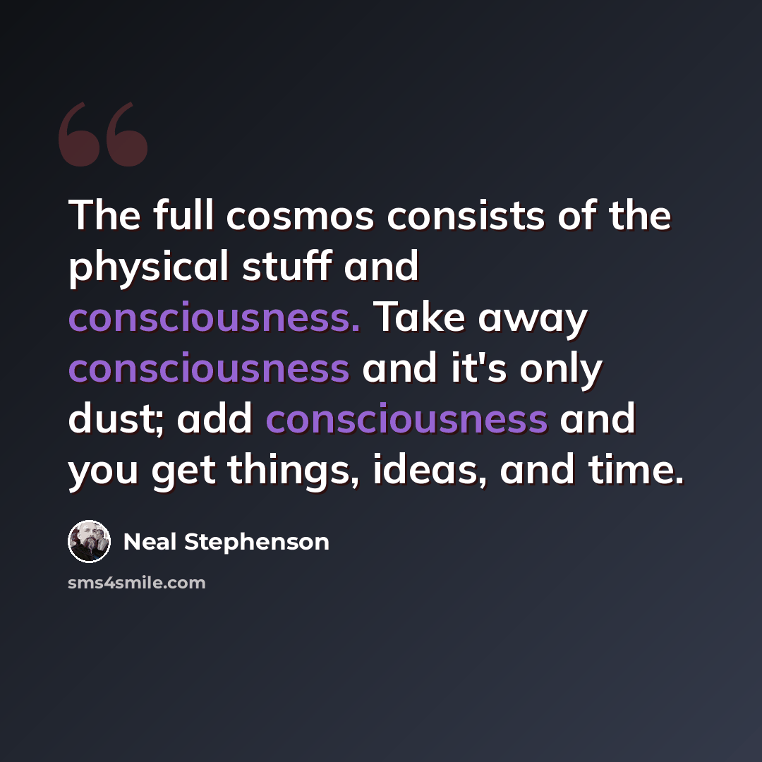 “The full cosmos consists of the physical stuff and consciousness. Take away consciousness and it's only dust; add consciousness and you get things, ideas, and time.” quote by Neal Stephenson