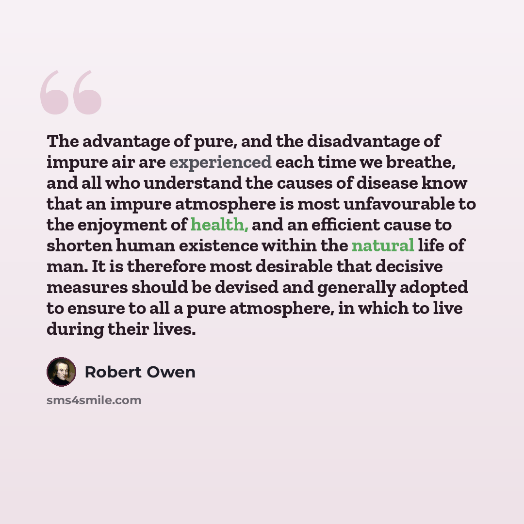 “The advantage of pure, and the disadvantage of impure air are experienced each time we breathe, and all who understand the causes of disease know that an impure atmosphere is most unfavourable to the enjoyment of health, and an efficient cause to shorten human existence within the natural life of…” quote by Robert Owen