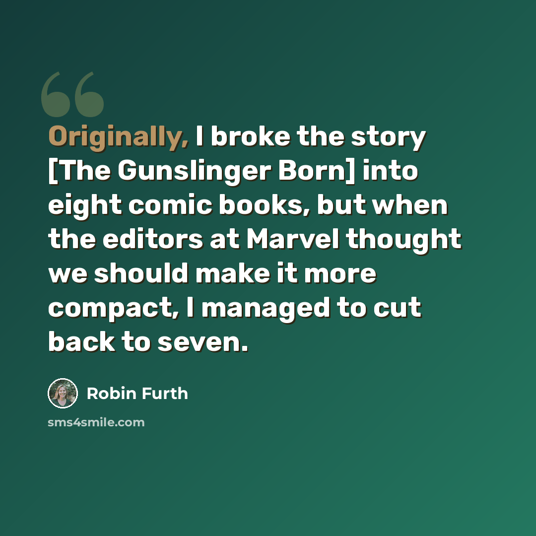 “Originally, I broke the story [The Gunslinger Born] into eight comic books, but when the editors at Marvel thought we should make it more compact, I managed to cut back to seven.” quote by Robin Furth