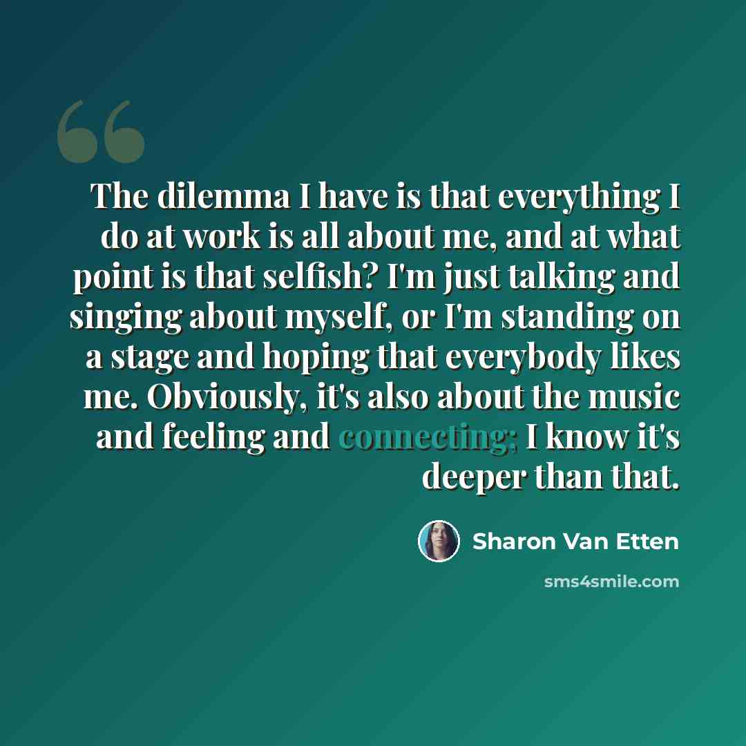 “The dilemma I have is that everything I do at work is all about me, and at what point is that selfish? I'm just talking and singing about myself, or I'm standing on a stage and hoping that everybody likes me. Obviously, it's also about the music and feeling and connecting; I know it's deeper than…” quote by Sharon Van Etten