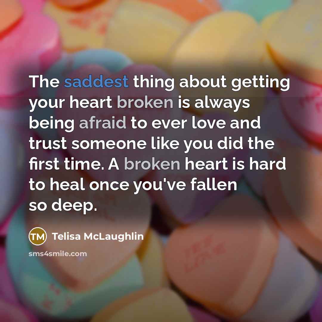 “The saddest thing about getting your heart broken is always being afraid to ever love and trust someone like you did the first time. A broken heart is hard to heal once you've fallen so deep.” quote by Telisa McLaughlin