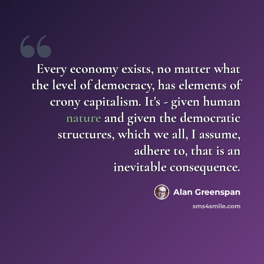 “Every economy exists, no matter what the level of democracy, has elements of crony capitalism. It's - given human nature and given the democratic structures, which we all, I assume, adhere to, that is an inevitable consequence.” quote by Alan Greenspan