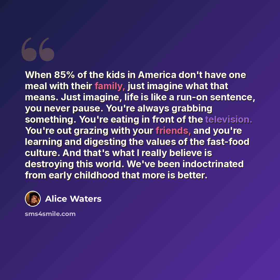 “When 85% of the kids in America don't have one meal with their family, just imagine what that means. Just imagine, life is like a run-on sentence, you never pause. You're always grabbing something. You're eating in front of the television. You're out grazing with your friends, and you're learning…” quote by Alice Waters