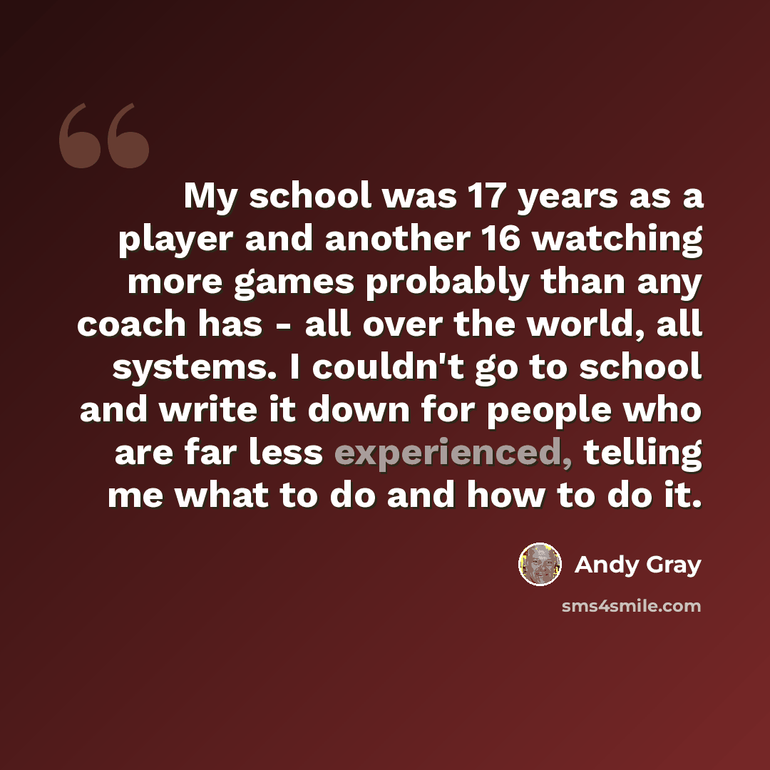 “My school was 17 years as a player and another 16 watching more games probably than any coach has - all over the world, all systems. I couldn't go to school and write it down for people who are far less experienced, telling me what to do and how to do it.” quote by Andy Gray
