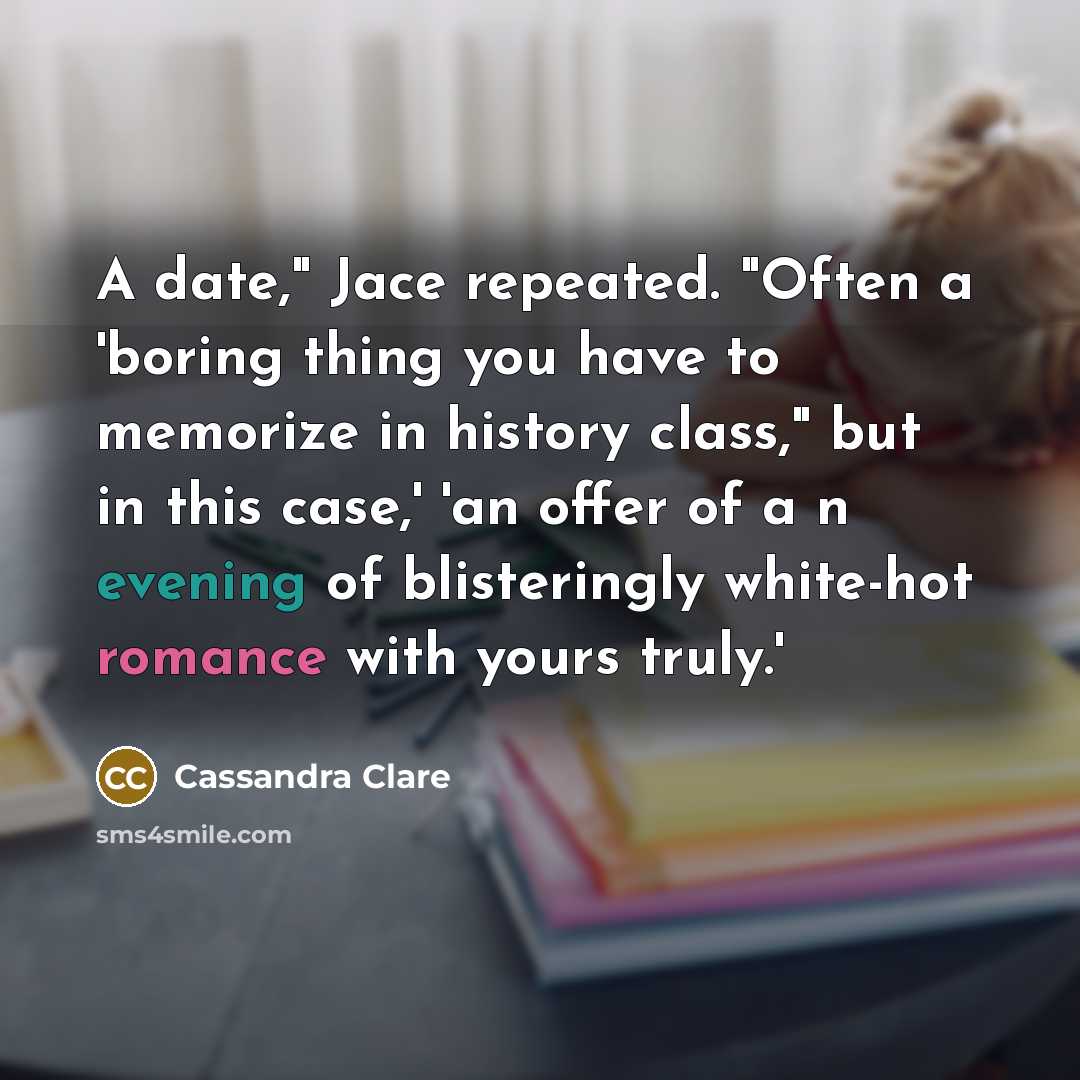 “A date," Jace repeated. "Often a 'boring thing you have to memorize in history class," but in this case,' 'an offer of a n evening of blisteringly white-hot romance with yours truly.'” quote by Cassandra Clare